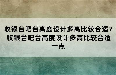 收银台吧台高度设计多高比较合适？ 收银台吧台高度设计多高比较合适一点